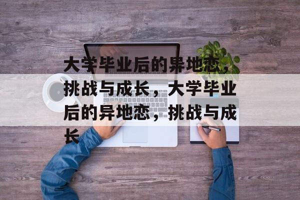 大学毕业后的异地恋，挑战与成长，大学毕业后的异地恋，挑战与成长