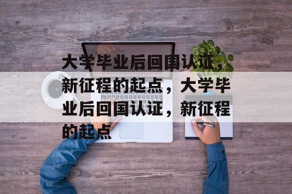 大学毕业后回国认证，新征程的起点，大学毕业后回国认证，新征程的起点