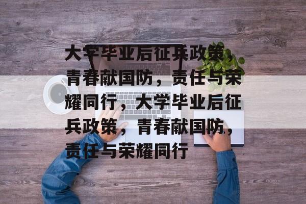 大学毕业后征兵政策，青春献国防，责任与荣耀同行，大学毕业后征兵政策，青春献国防，责任与荣耀同行