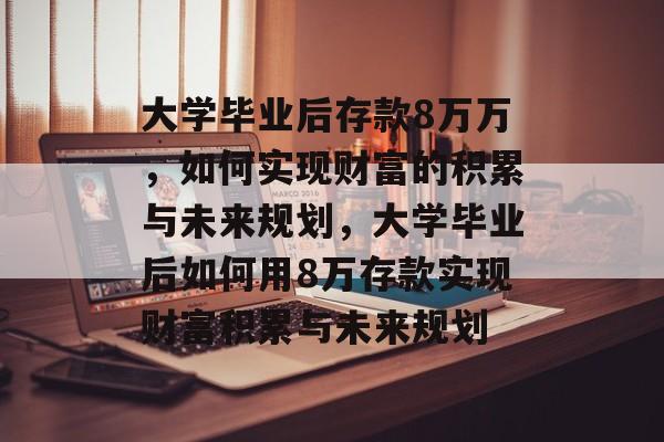 大学毕业后存款8万万，如何实现财富的积累与未来规划，大学毕业后如何用8万存款实现财富积累与未来规划