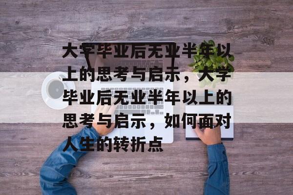 大学毕业后无业半年以上的思考与启示，大学毕业后无业半年以上的思考与启示，如何面对人生的转折点