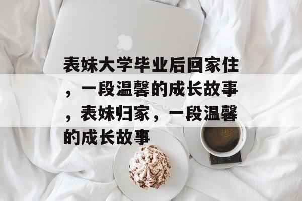表妹大学毕业后回家住，一段温馨的成长故事，表妹归家，一段温馨的成长故事