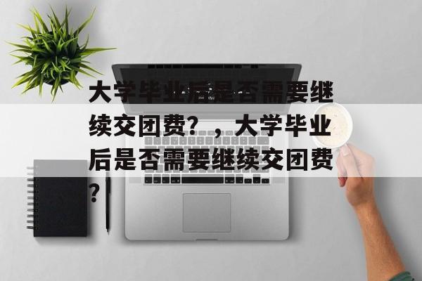 大学毕业后是否需要继续交团费？，大学毕业后是否需要继续交团费？