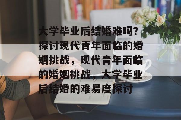 大学毕业后结婚难吗？探讨现代青年面临的婚姻挑战，现代青年面临的婚姻挑战，大学毕业后结婚的难易度探讨