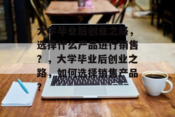 大学毕业后创业之路，选择什么产品进行销售？，大学毕业后创业之路，如何选择销售产品？