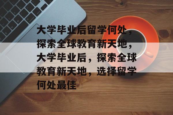 大学毕业后留学何处，探索全球教育新天地，大学毕业后，探索全球教育新天地，选择留学何处最佳