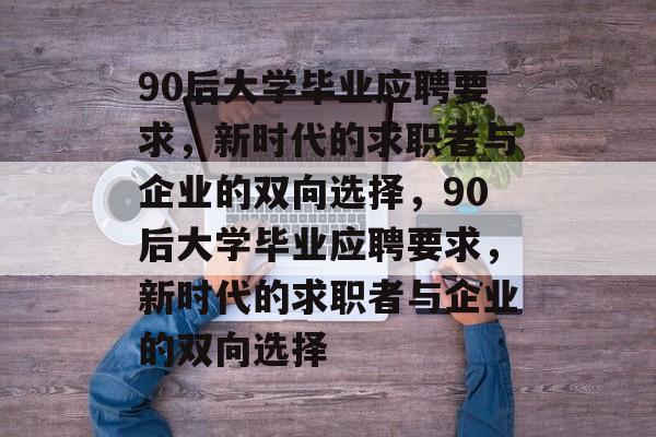 90后大学毕业应聘要求，新时代的求职者与企业的双向选择，90后大学毕业应聘要求，新时代的求职者与企业的双向选择