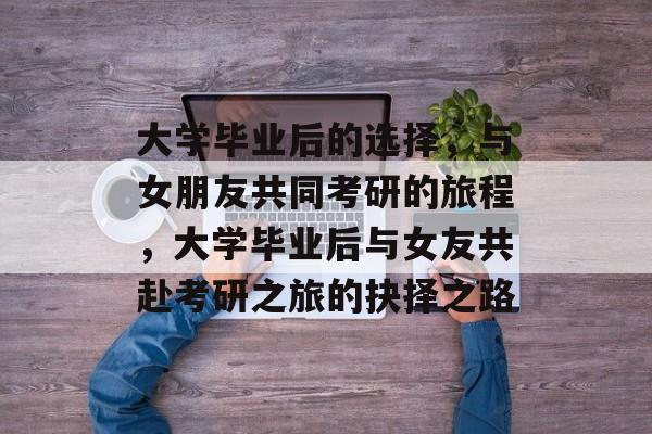 大学毕业后的选择，与女朋友共同考研的旅程，大学毕业后与女友共赴考研之旅的抉择之路
