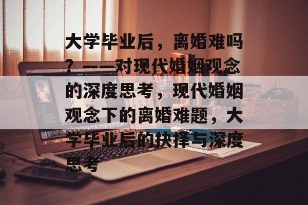 大学毕业后，离婚难吗？——对现代婚姻观念的深度思考，现代婚姻观念下的离婚难题，大学毕业后的抉择与深度思考