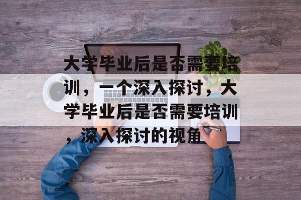 大学毕业后是否需要培训，一个深入探讨，大学毕业后是否需要培训，深入探讨的视角
