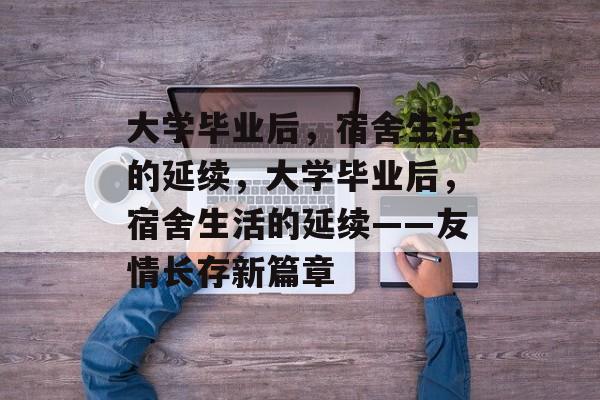 大学毕业后，宿舍生活的延续，大学毕业后，宿舍生活的延续——友情长存新篇章