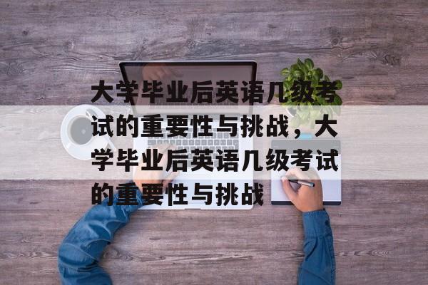 大学毕业后英语几级考试的重要性与挑战，大学毕业后英语几级考试的重要性与挑战