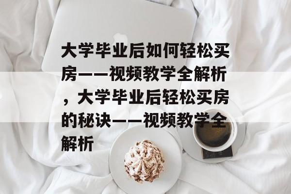 大学毕业后如何轻松买房——视频教学全解析，大学毕业后轻松买房的秘诀——视频教学全解析