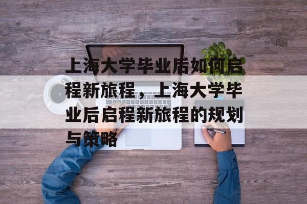 上海大学毕业后如何启程新旅程，上海大学毕业后启程新旅程的规划与策略