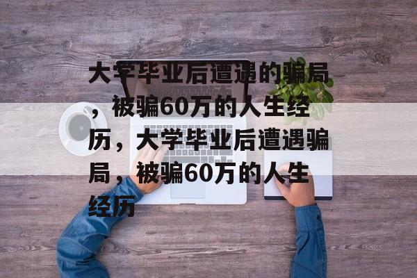 大学毕业后遭遇的骗局，被骗60万的人生经历，大学毕业后遭遇骗局，被骗60万的人生经历
