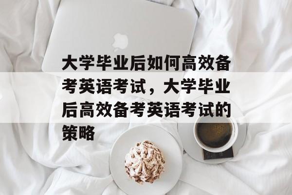 大学毕业后如何高效备考英语考试，大学毕业后高效备考英语考试的策略