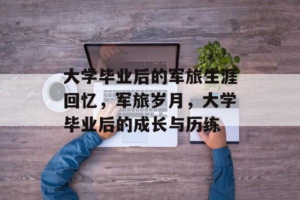 大学毕业后的军旅生涯回忆，军旅岁月，大学毕业后的成长与历练