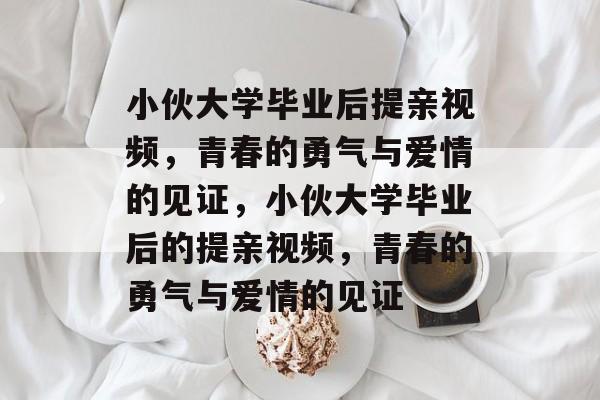 小伙大学毕业后提亲视频，青春的勇气与爱情的见证，小伙大学毕业后的提亲视频，青春的勇气与爱情的见证