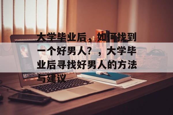 大学毕业后，如何找到一个好男人？，大学毕业后寻找好男人的方法与建议