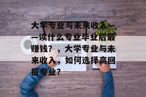 大学专业与未来收入——读什么专业毕业后最赚钱？，大学专业与未来收入，如何选择高回报专业？