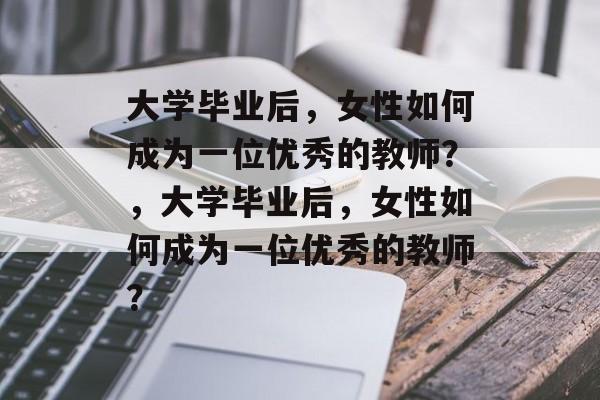 大学毕业后，女性如何成为一位优秀的教师？，大学毕业后，女性如何成为一位优秀的教师？