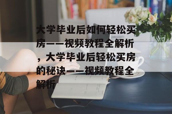 大学毕业后如何轻松买房——视频教程全解析，大学毕业后轻松买房的秘诀——视频教程全解析