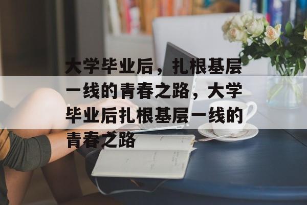 大学毕业后，扎根基层一线的青春之路，大学毕业后扎根基层一线的青春之路