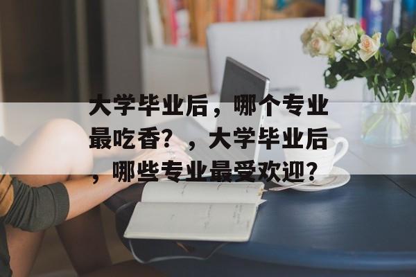 大学毕业后，哪个专业最吃香？，大学毕业后，哪些专业最受欢迎？