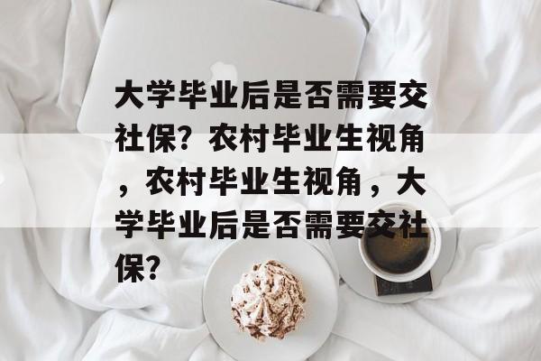 大学毕业后是否需要交社保？农村毕业生视角，农村毕业生视角，大学毕业后是否需要交社保？