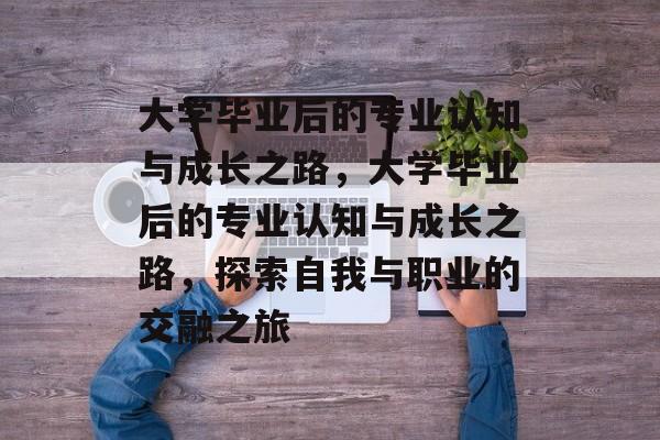大学毕业后的专业认知与成长之路，大学毕业后的专业认知与成长之路，探索自我与职业的交融之旅