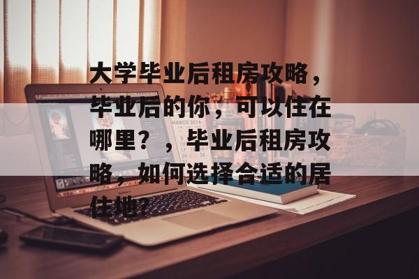 大学毕业后租房攻略，毕业后的你，可以住在哪里？，毕业后租房攻略，如何选择合适的居住地？