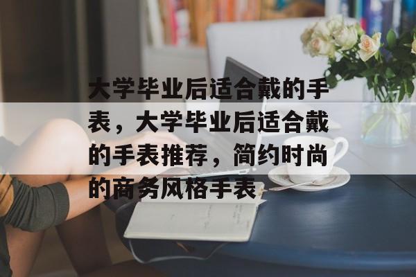 大学毕业后适合戴的手表，大学毕业后适合戴的手表推荐，简约时尚的商务风格手表
