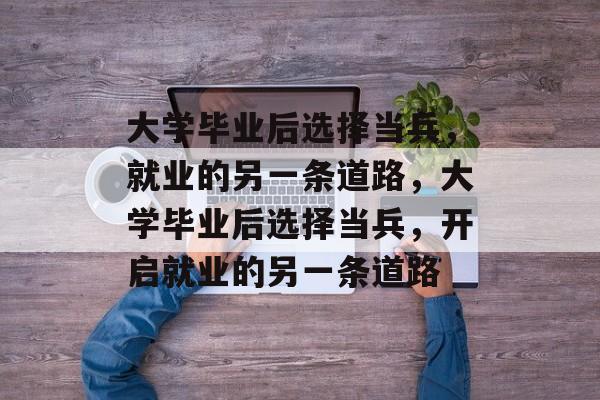 大学毕业后选择当兵，就业的另一条道路，大学毕业后选择当兵，开启就业的另一条道路