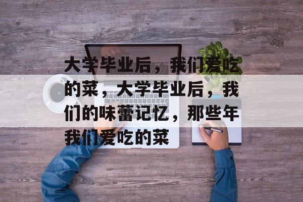 大学毕业后，我们爱吃的菜，大学毕业后，我们的味蕾记忆，那些年我们爱吃的菜