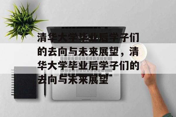 清华大学毕业后学子们的去向与未来展望，清华大学毕业后学子们的去向与未来展望