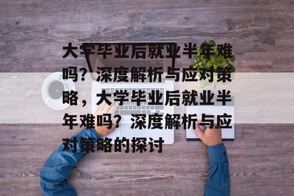 大学毕业后就业半年难吗？深度解析与应对策略，大学毕业后就业半年难吗？深度解析与应对策略的探讨