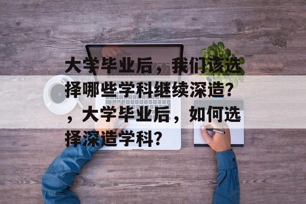 大学毕业后，我们该选择哪些学科继续深造？，大学毕业后，如何选择深造学科？
