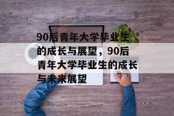 90后青年大学毕业生的成长与展望，90后青年大学毕业生的成长与未来展望