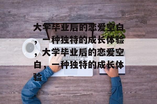 大学毕业后的恋爱空白，一种独特的成长体验，大学毕业后的恋爱空白，一种独特的成长体验