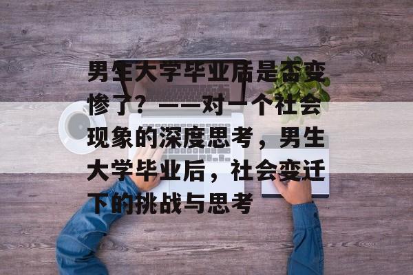 男生大学毕业后是否变惨了？——对一个社会现象的深度思考，男生大学毕业后，社会变迁下的挑战与思考