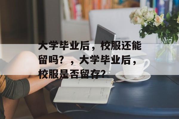 大学毕业后，校服还能留吗？，大学毕业后，校服是否留存？