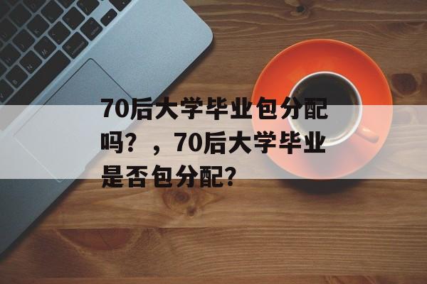 70后大学毕业包分配吗？，70后大学毕业是否包分配？