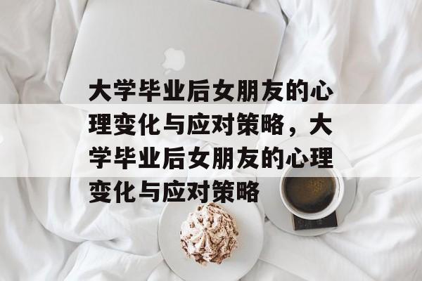 大学毕业后女朋友的心理变化与应对策略，大学毕业后女朋友的心理变化与应对策略