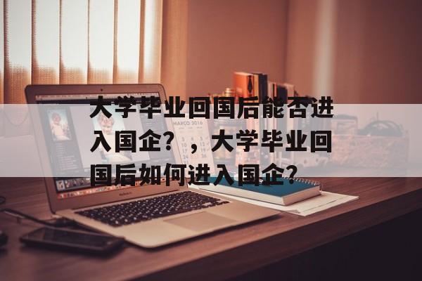 大学毕业回国后能否进入国企？，大学毕业回国后如何进入国企？