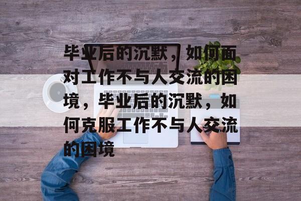 毕业后的沉默，如何面对工作不与人交流的困境，毕业后的沉默，如何克服工作不与人交流的困境