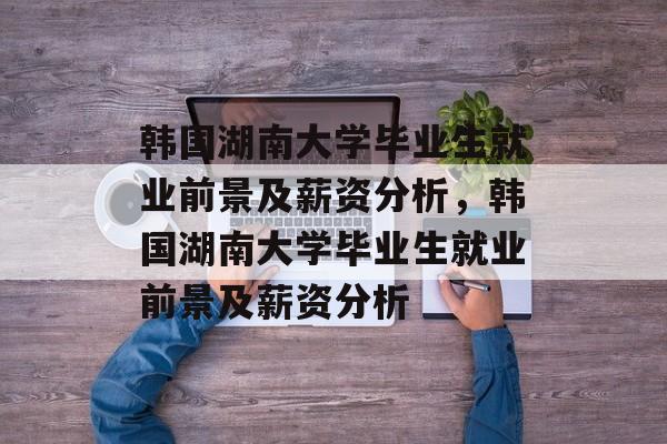 韩国湖南大学毕业生就业前景及薪资分析，韩国湖南大学毕业生就业前景及薪资分析