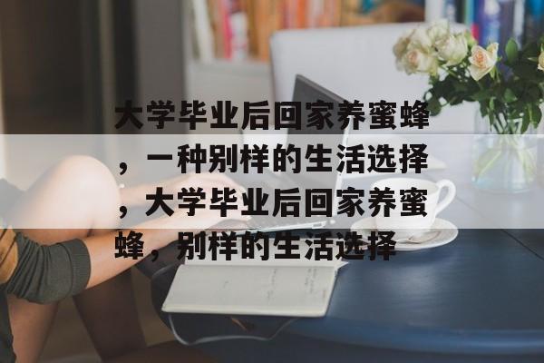 大学毕业后回家养蜜蜂，一种别样的生活选择，大学毕业后回家养蜜蜂，别样的生活选择