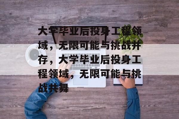 大学毕业后投身工程领域，无限可能与挑战并存，大学毕业后投身工程领域，无限可能与挑战共舞