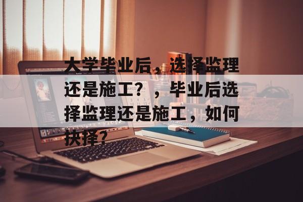 大学毕业后，选择监理还是施工？，毕业后选择监理还是施工，如何抉择？