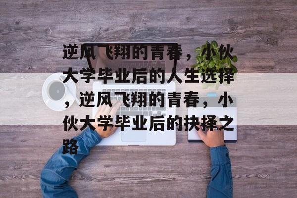 逆风飞翔的青春，小伙大学毕业后的人生选择，逆风飞翔的青春，小伙大学毕业后的抉择之路